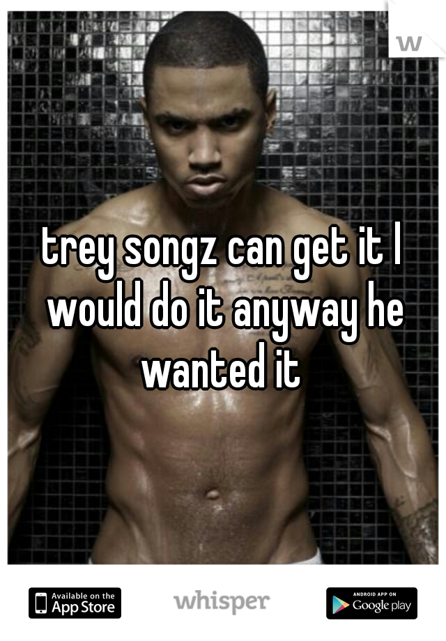 trey songz can get it I would do it anyway he wanted it 