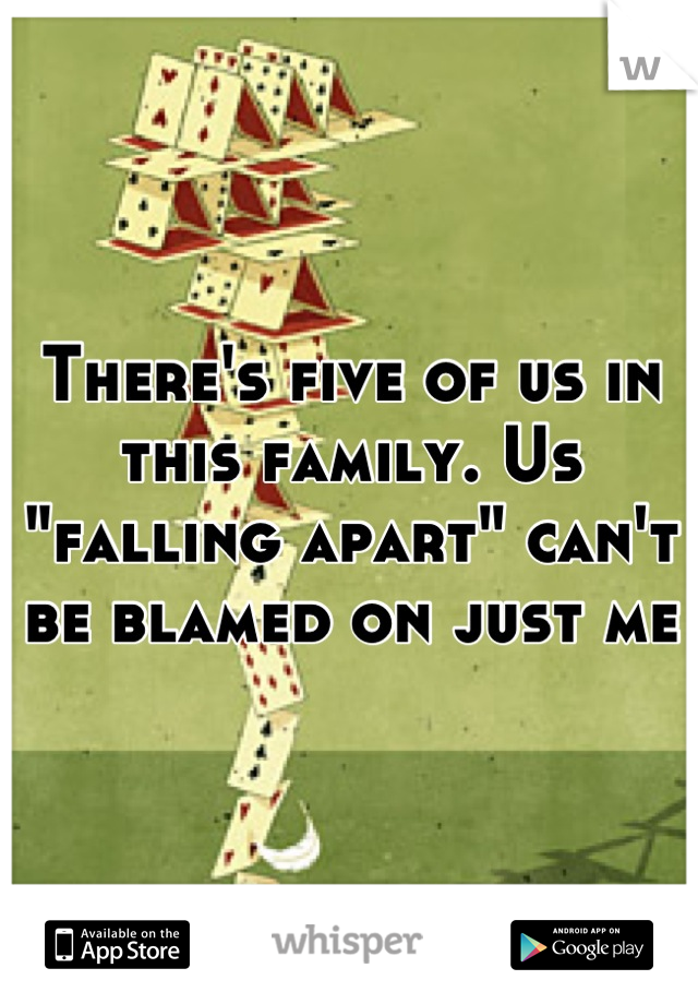 There's five of us in this family. Us "falling apart" can't be blamed on just me