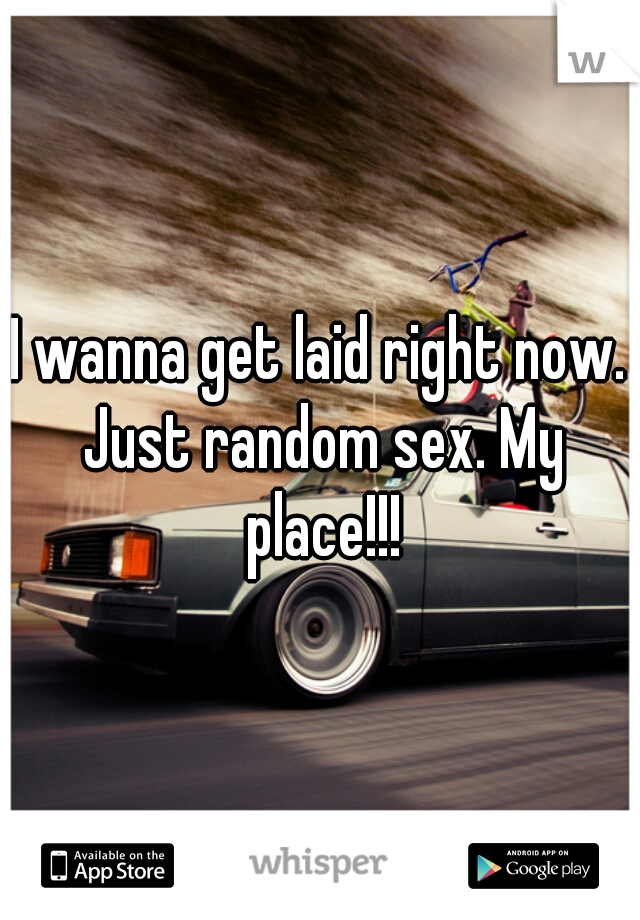 I wanna get laid right now. Just random sex. My place!!!