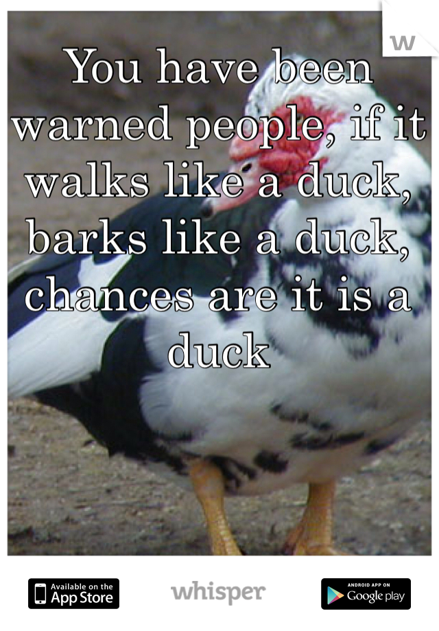 You have been warned people, if it walks like a duck, barks like a duck, chances are it is a duck