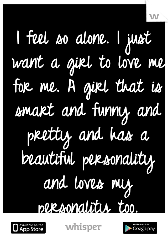 I feel so alone. I just want a girl to love me for me. A girl that is smart and funny and pretty and has a beautiful personality and loves my personality too.