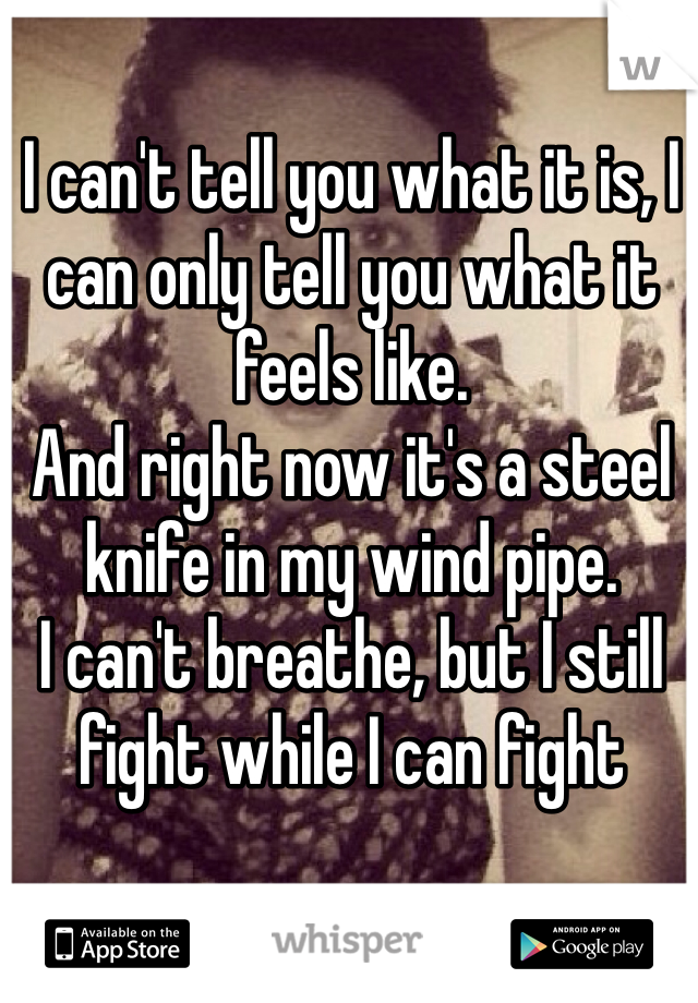 I can't tell you what it is, I can only tell you what it feels like. 
And right now it's a steel knife in my wind pipe. 
I can't breathe, but I still fight while I can fight 