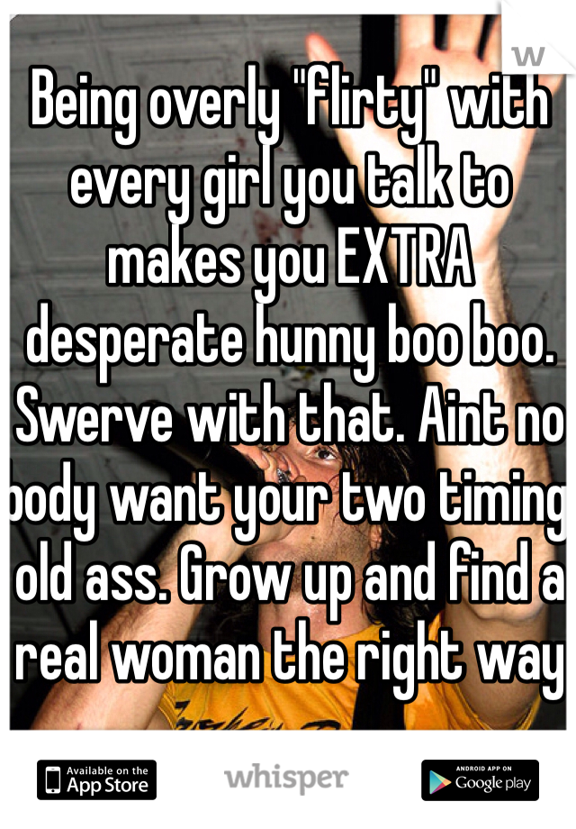 Being overly "flirty" with every girl you talk to makes you EXTRA desperate hunny boo boo. Swerve with that. Aint no body want your two timing old ass. Grow up and find a real woman the right way