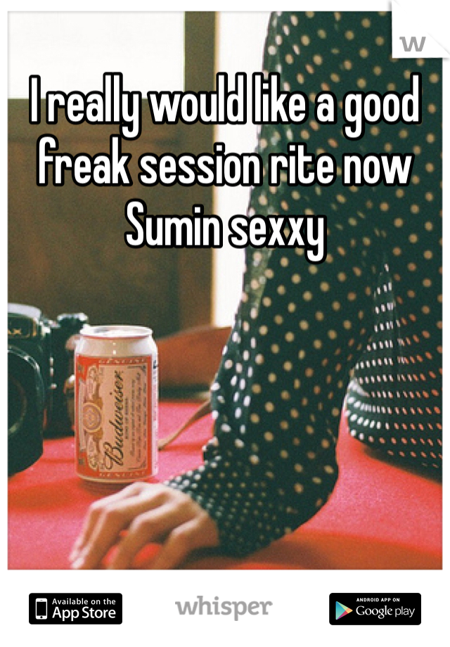 I really would like a good freak session rite now Sumin sexxy 