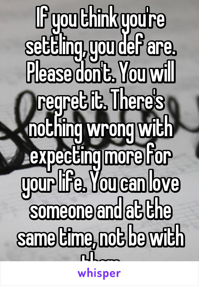 If you think you're settling, you def are. Please don't. You will regret it. There's nothing wrong with expecting more for your life. You can love someone and at the same time, not be with them
