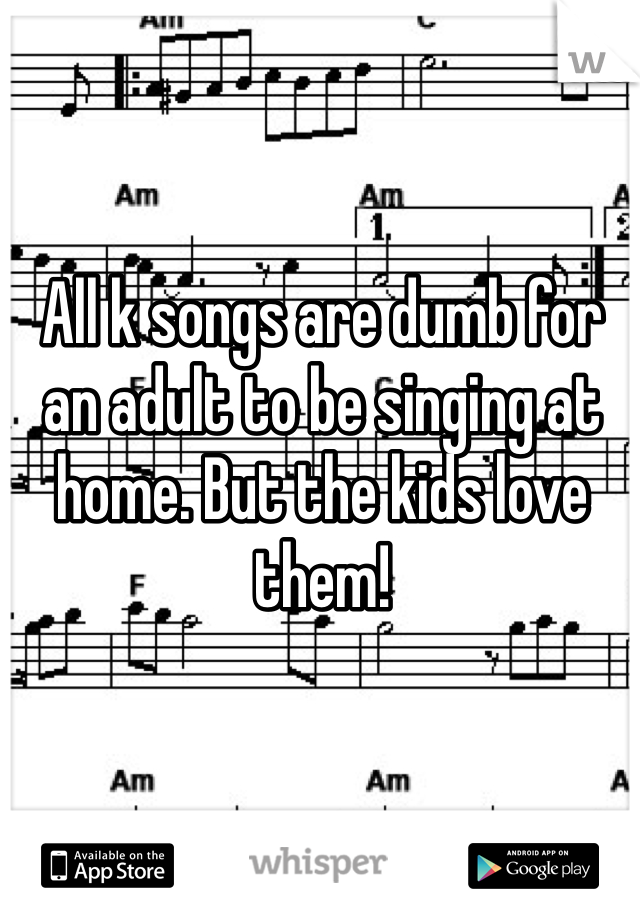 All k songs are dumb for an adult to be singing at home. But the kids love them!
