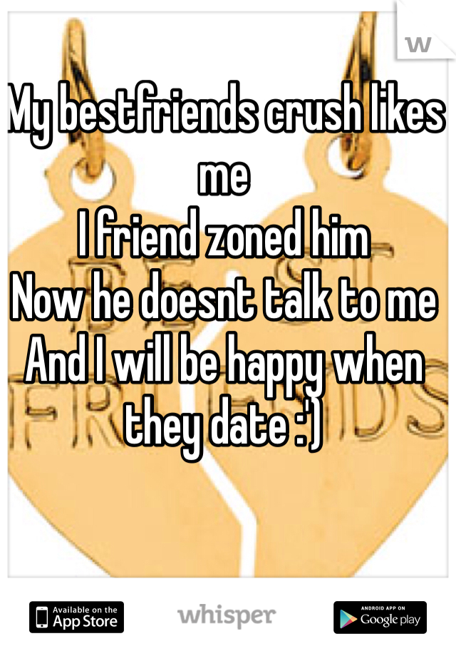 My bestfriends crush likes me
I friend zoned him 
Now he doesnt talk to me
And I will be happy when they date :')