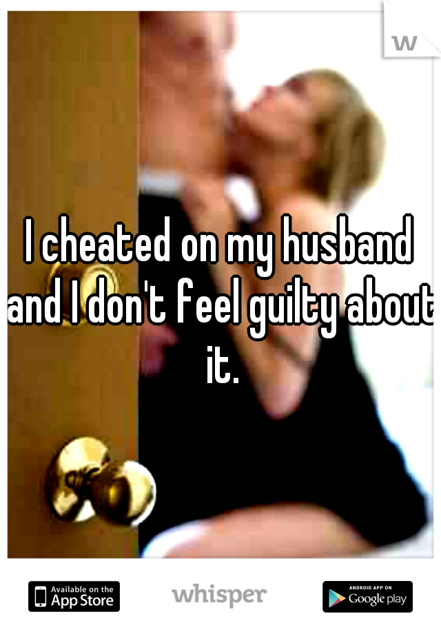 I cheated on my husband and I don't feel guilty about it.