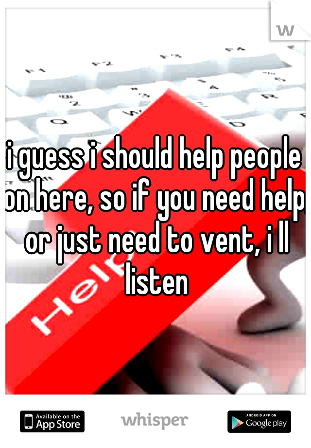 i guess i should help people on here, so if you need help, or just need to vent, i ll listen