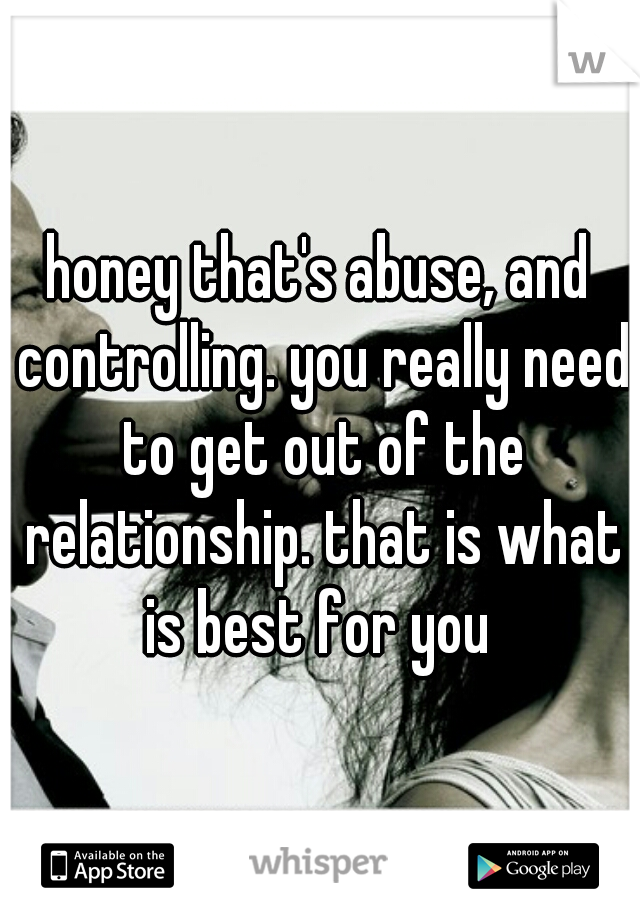 honey that's abuse, and controlling. you really need to get out of the relationship. that is what is best for you 