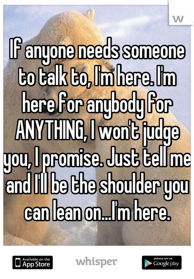 If anyone needs someone to talk to, I'm here. I'm here for anybody for ANYTHING, I won't judge you, I promise. Just tell me and I'll be the shoulder you can lean on...I'm here.