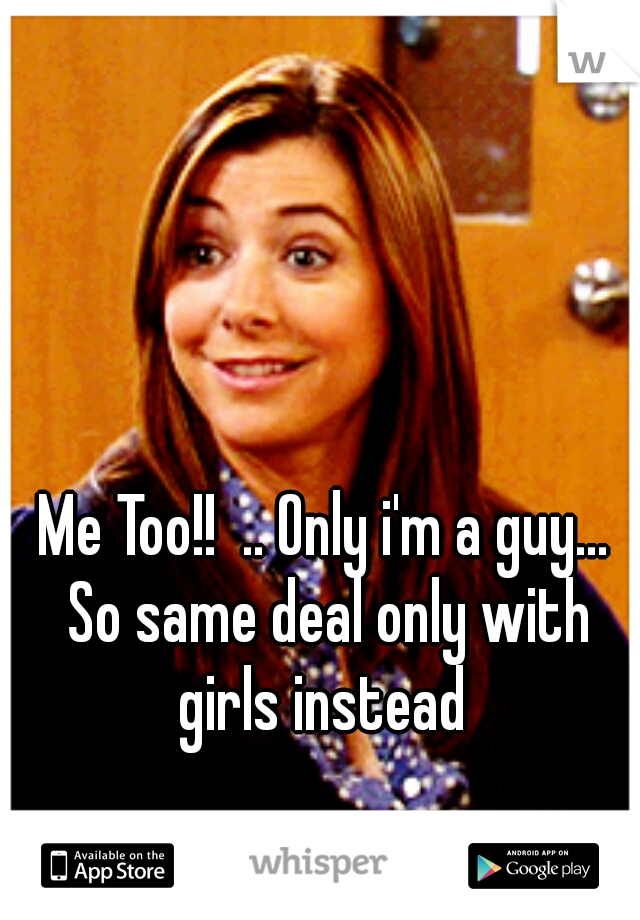 Me Too!!  .. Only i'm a guy... So same deal only with girls instead 
