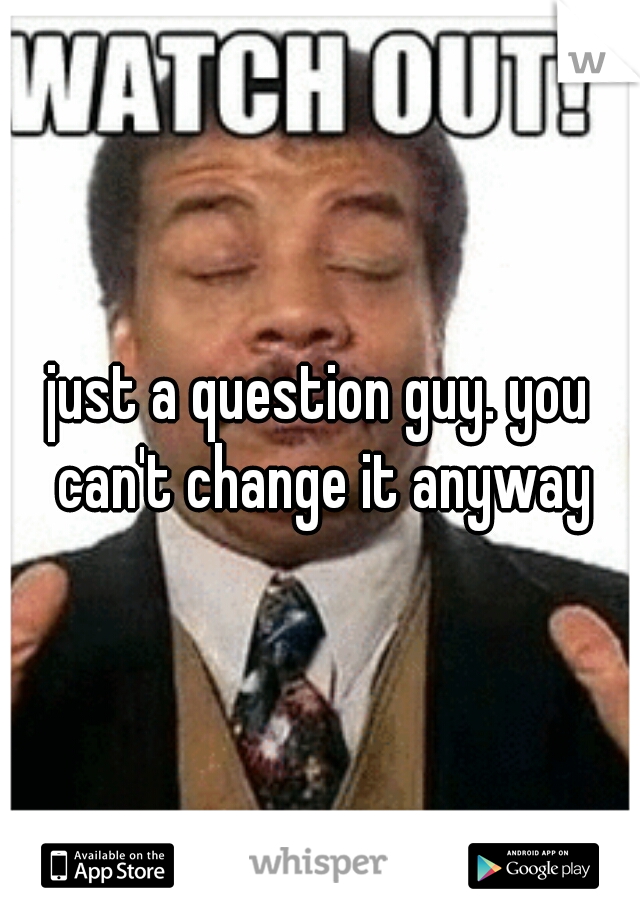 just a question guy. you can't change it anyway