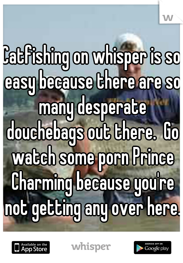 Catfishing on whisper is so easy because there are so many desperate douchebags out there.  Go watch some porn Prince Charming because you're not getting any over here.