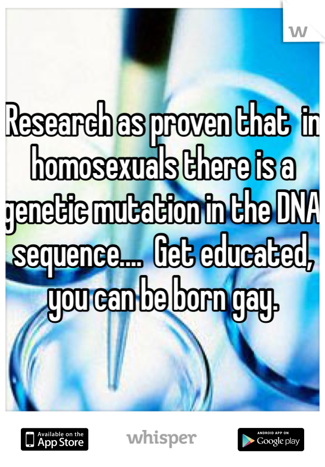 Research as proven that  in homosexuals there is a genetic mutation in the DNA sequence....  Get educated, you can be born gay. 