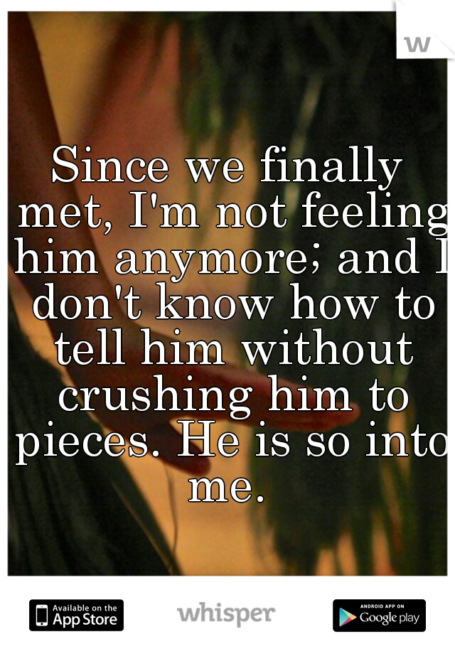 Since we finally met, I'm not feeling him anymore; and I don't know how to tell him without crushing him to pieces. He is so into me. 