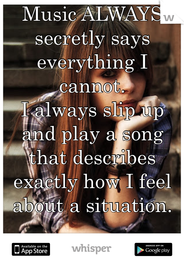 Music ALWAYS secretly says everything I cannot.
I always slip up and play a song that describes exactly how I feel about a situation. 