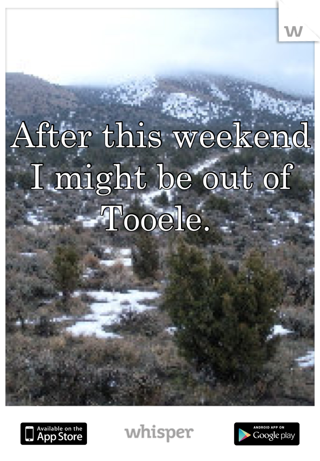 After this weekend I might be out of Tooele. 