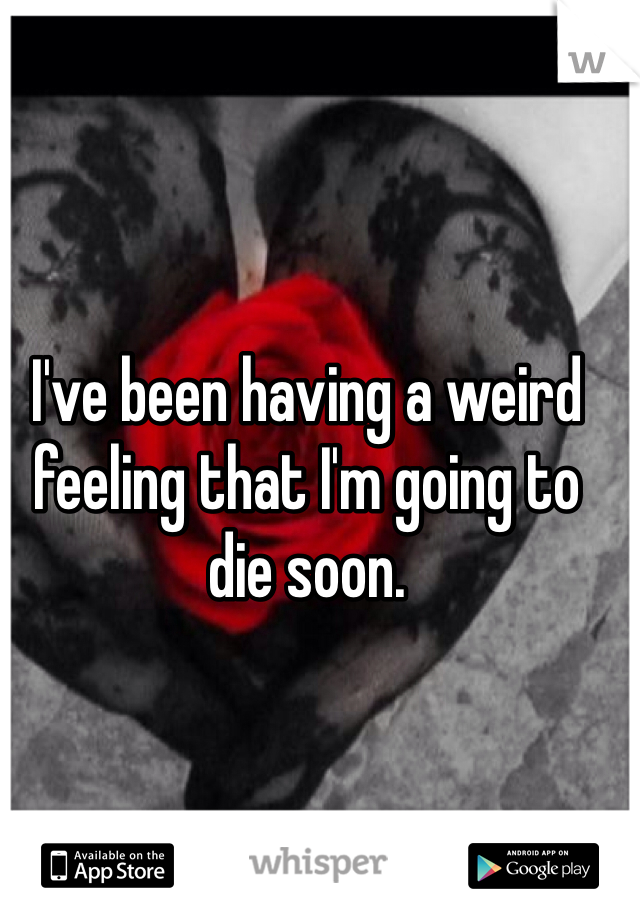 I've been having a weird feeling that I'm going to die soon.