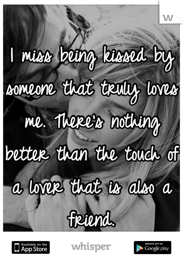 I miss being kissed by someone that truly loves me. There's nothing better than the touch of a lover that is also a friend. 