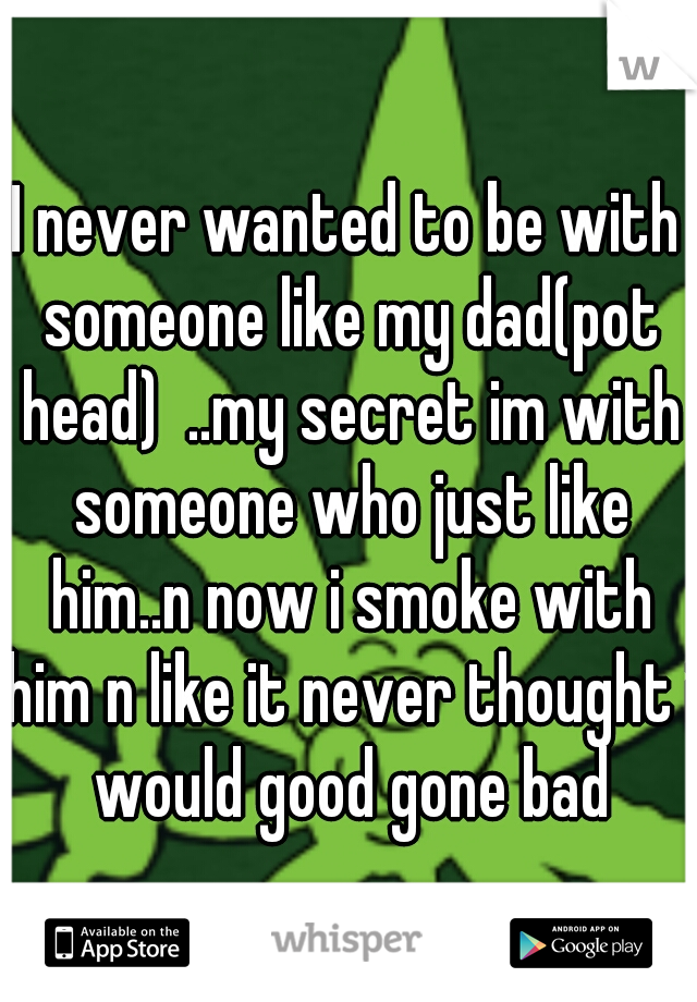 I never wanted to be with someone like my dad(pot head)  ..my secret im with someone who just like him..n now i smoke with him n like it never thought i would good gone bad