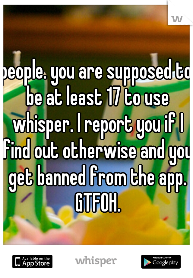 people. you are supposed to be at least 17 to use whisper. I report you if I find out otherwise and you get banned from the app. GTFOH.