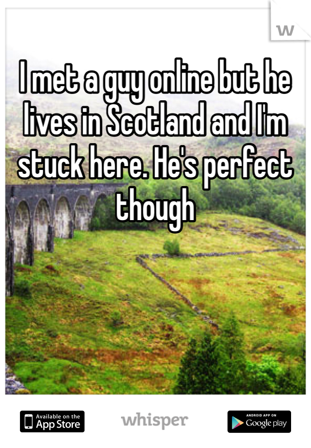 I met a guy online but he lives in Scotland and I'm stuck here. He's perfect though 