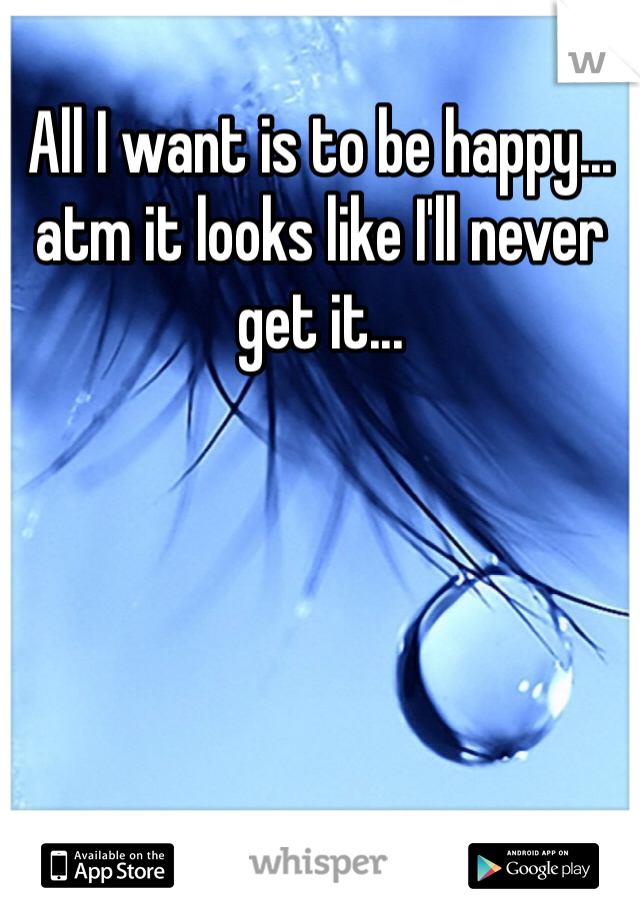 All I want is to be happy... 
atm it looks like I'll never get it...