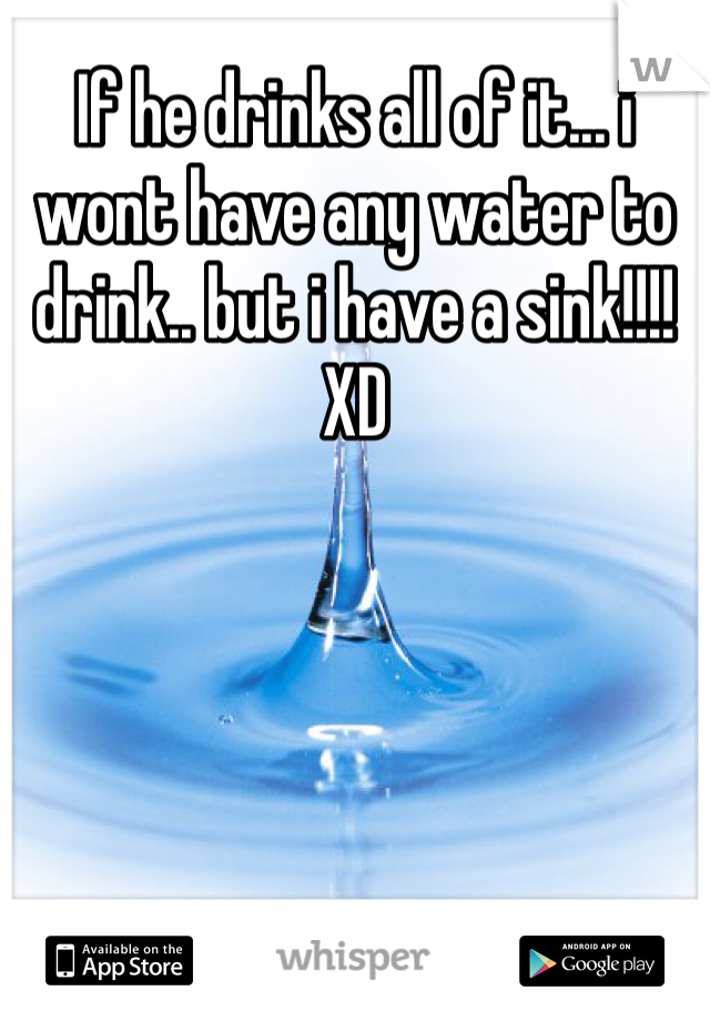 If he drinks all of it... i wont have any water to drink.. but i have a sink!!!! XD