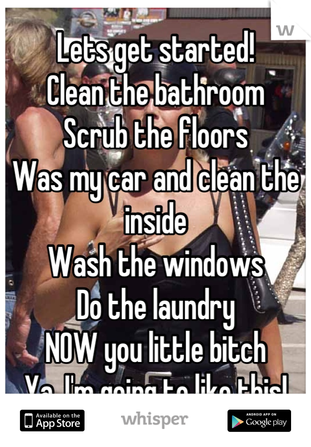 Lets get started!
Clean the bathroom
Scrub the floors
Was my car and clean the inside
Wash the windows
Do the laundry
NOW you little bitch
Ya, I'm going to like this!