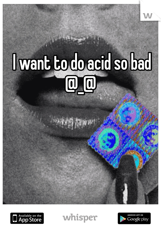  I want to do acid so bad @_@