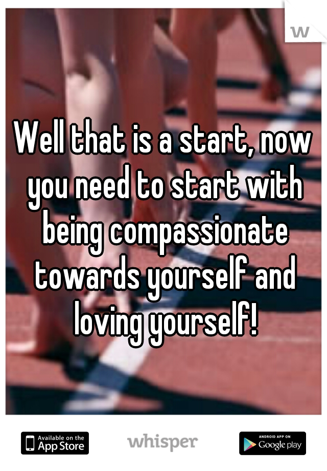 Well that is a start, now you need to start with being compassionate towards yourself and loving yourself!