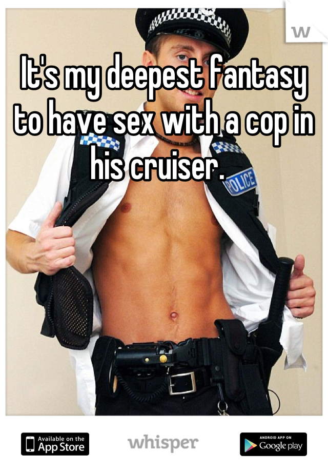 It's my deepest fantasy to have sex with a cop in his cruiser.  