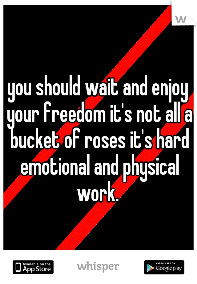 you should wait and enjoy your freedom it's not all a bucket of roses it's hard emotional and physical work. 