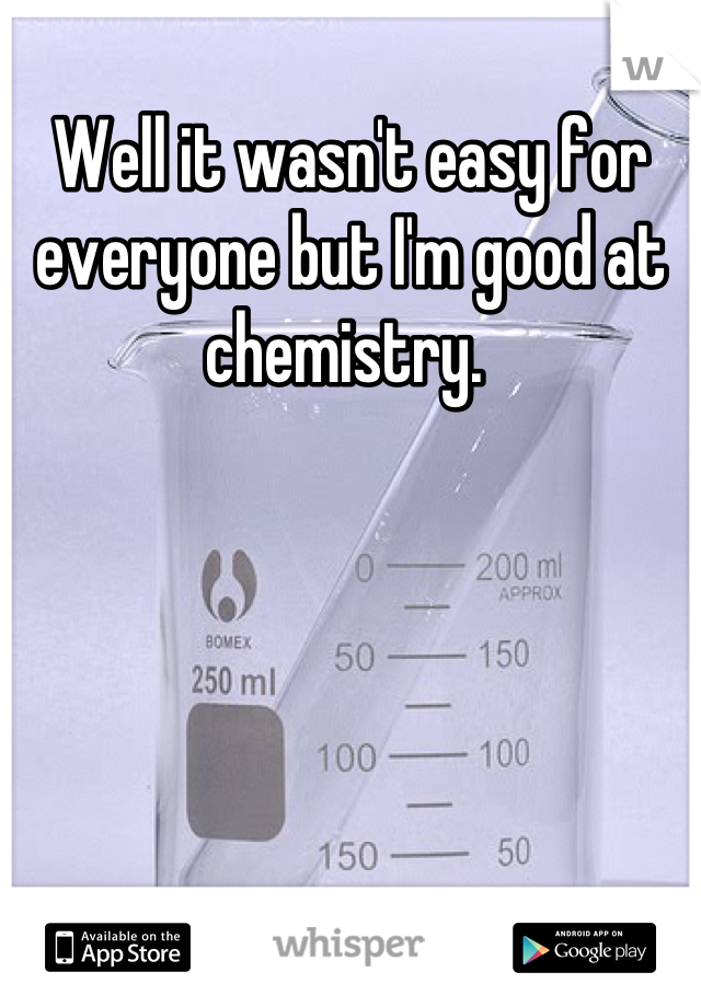 Well it wasn't easy for everyone but I'm good at chemistry. 