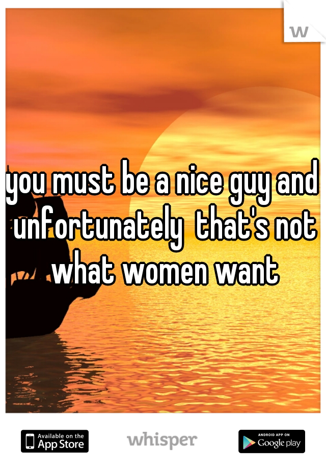 you must be a nice guy and unfortunately  that's not what women want