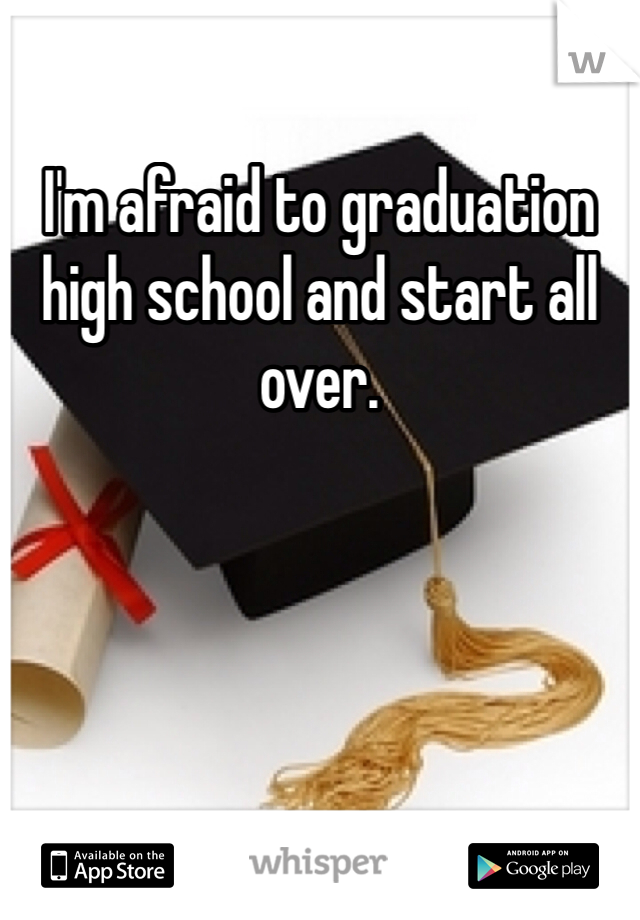 I'm afraid to graduation high school and start all over.