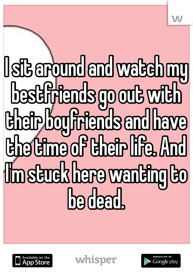 I sit around and watch my bestfriends go out with their boyfriends and have the time of their life. And I'm stuck here wanting to be dead.