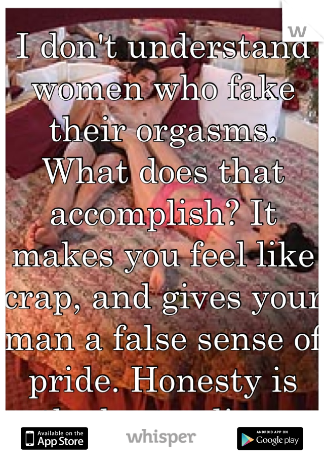 I don't understand women who fake their orgasms. What does that accomplish? It makes you feel like crap, and gives your man a false sense of pride. Honesty is the best policy. 