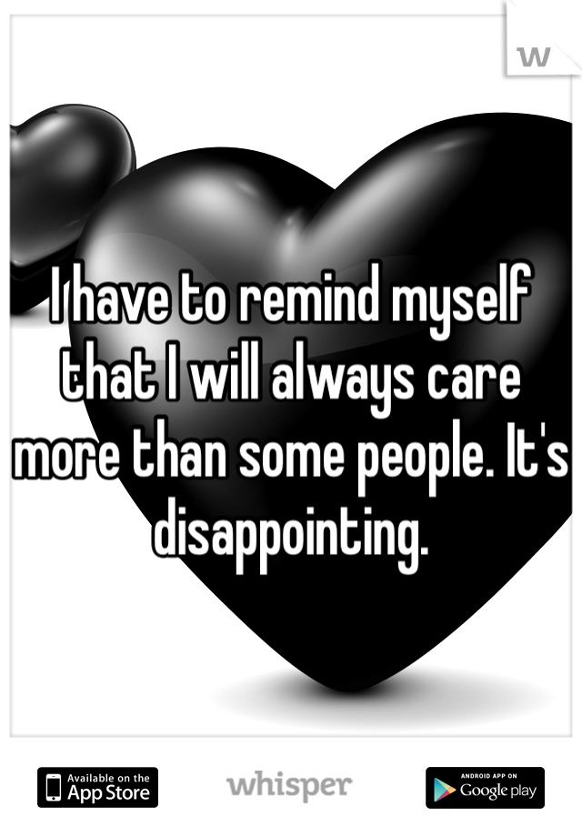 I have to remind myself that I will always care more than some people. It's disappointing. 