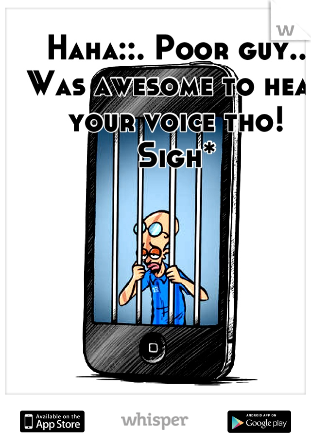 Haha::. Poor guy..
Was awesome to hear your voice tho! 
Sigh*