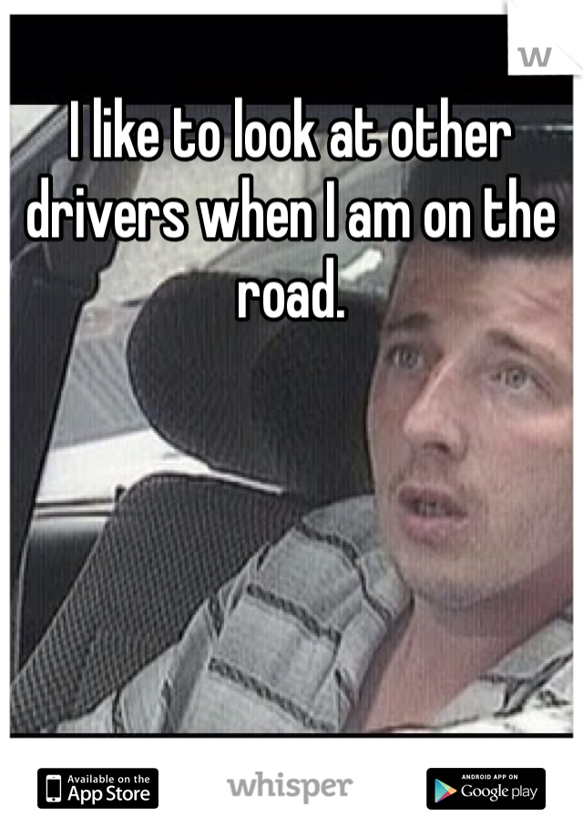 I like to look at other drivers when I am on the road. 