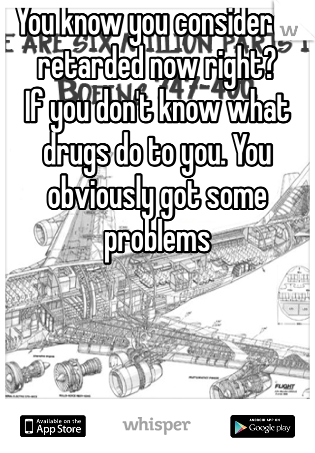 You know you considered retarded now right?
If you don't know what drugs do to you. You obviously got some problems