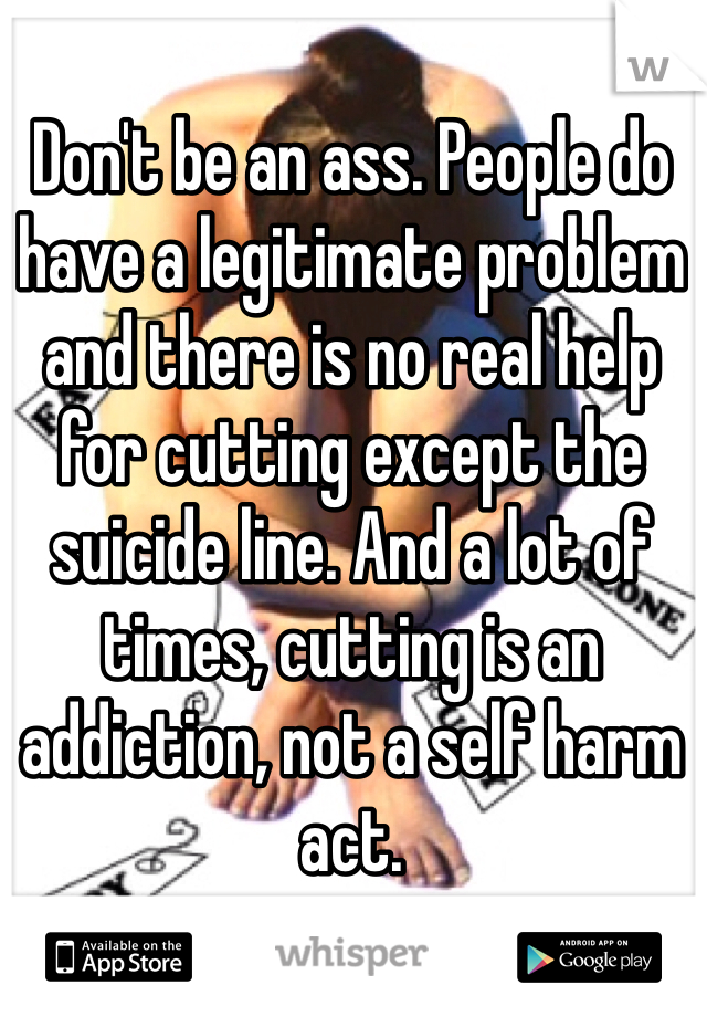 Don't be an ass. People do have a legitimate problem and there is no real help for cutting except the suicide line. And a lot of times, cutting is an addiction, not a self harm act. 