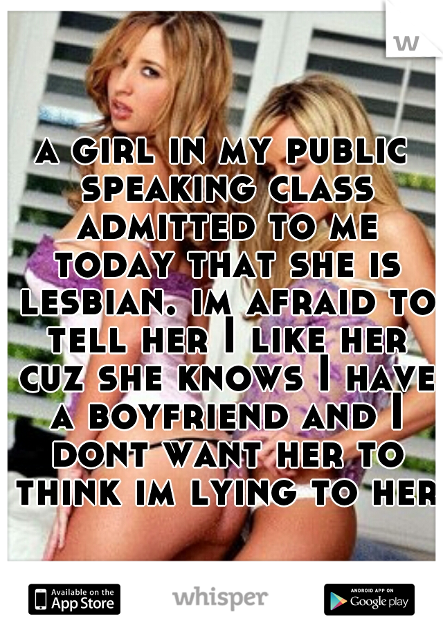 a girl in my public speaking class admitted to me today that she is lesbian. im afraid to tell her I like her cuz she knows I have a boyfriend and I dont want her to think im lying to her.