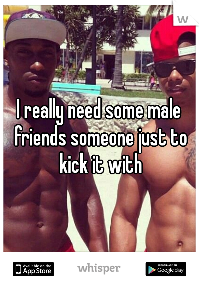 I really need some male friends someone just to kick it with