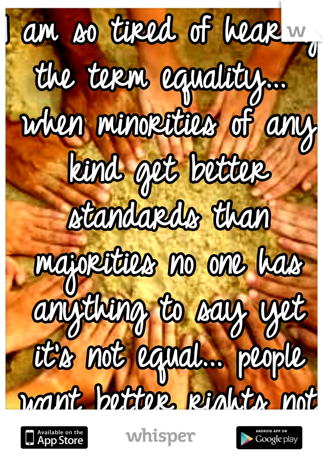 I am so tired of hearing the term equality...  when minorities of any kind get better standards than majorities no one has anything to say yet it's not equal... people want better rights not equal!