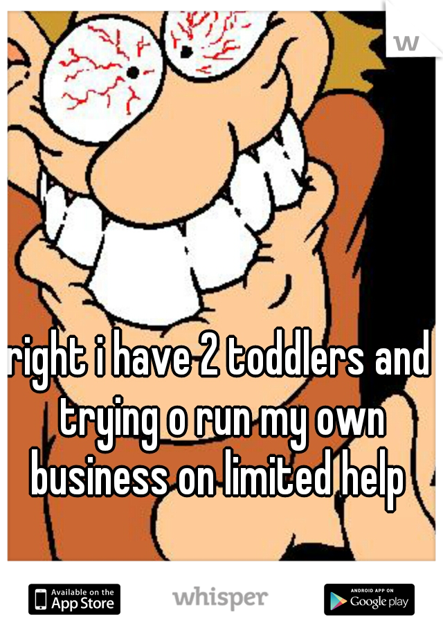 right i have 2 toddlers and trying o run my own business on limited help 