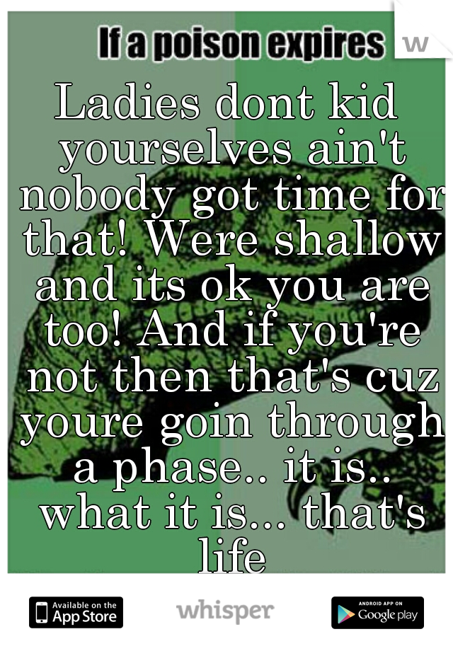 Ladies dont kid yourselves ain't nobody got time for that! Were shallow and its ok you are too! And if you're not then that's cuz youre goin through a phase.. it is.. what it is... that's life