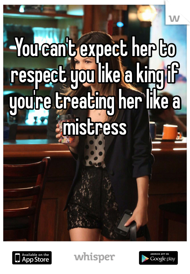 You can't expect her to respect you like a king if you're treating her like a mistress